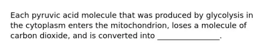 Each pyruvic acid molecule that was produced by glycolysis in the cytoplasm enters the mitochondrion, loses a molecule of carbon dioxide, and is converted into ________________.