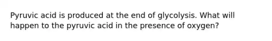Pyruvic acid is produced at the end of glycolysis. What will happen to the pyruvic acid in the presence of oxygen?