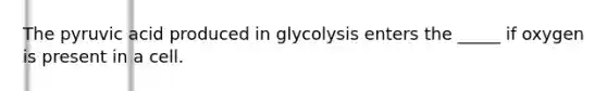 The pyruvic acid produced in glycolysis enters the _____ if oxygen is present in a cell.