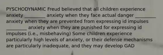 PYSCHODYNAMIC Freud believed that all children experience anxiety _________ anxiety when they face actual danger _________ anxiety when they are prevented from expressing id impulses _________ anxiety when they are punished for expressing id impulses (i.e., misbehaving) Some children experience particularly high levels of anxiety, or their defense mechanisms are particularly inadequate, and they may develop GAD