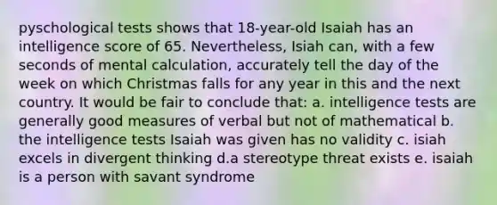 pyschological tests shows that 18-year-old Isaiah has an intelligence score of 65. Nevertheless, Isiah can, with a few seconds of mental calculation, accurately tell the day of the week on which Christmas falls for any year in this and the next country. It would be fair to conclude that: a. intelligence tests are generally good measures of verbal but not of mathematical b. the intelligence tests Isaiah was given has no validity c. isiah excels in divergent thinking d.a stereotype threat exists e. isaiah is a person with savant syndrome