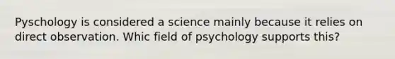 Pyschology is considered a science mainly because it relies on direct observation. Whic field of psychology supports this?