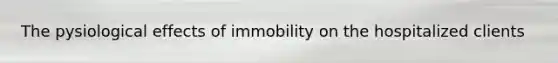 The pysiological effects of immobility on the hospitalized clients