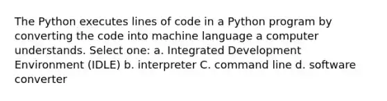 The Python executes lines of code in a Python program by converting the code into machine language a computer understands. Select one: a. Integrated Development Environment (IDLE) b. interpreter C. command line d. software converter