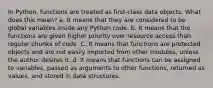 In Python, functions are treated as first-class data objects. What does this mean? a. It means that they are considered to be global variables inside any Python code. b. It means that the functions are given higher priority over resource access than regular chunks of code. C. It means that functions are protected objects and are not easily imported from other modules, unless the author desires it. d. It means that functions can be assigned to variables, passed as arguments to other functions, returned as values, and stored in data structures.