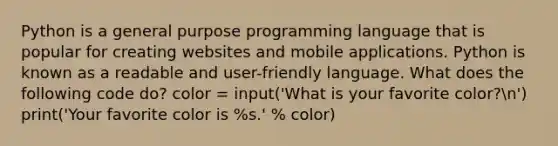 Python is a general purpose programming language that is popular for creating websites and mobile applications. Python is known as a readable and user-friendly language. What does the following code do? color = input('What is your favorite color?n') print('Your favorite color is %s.' % color)