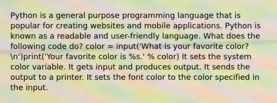 Python is a general purpose programming language that is popular for creating websites and mobile applications. Python is known as a readable and user-friendly language. What does the following code do? color = input('What is your favorite color?n')print('Your favorite color is %s.' % color) It sets the system color variable. It gets input and produces output. It sends the output to a printer. It sets the font color to the color specified in the input.