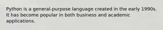 Python is a general-purpose language created in the early 1990s. It has become popular in both business and academic applications.