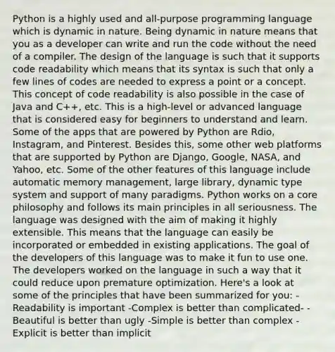 Python is a highly used and all-purpose programming language which is dynamic in nature. Being dynamic in nature means that you as a developer can write and run the code without the need of a compiler. The design of the language is such that it supports code readability which means that its syntax is such that only a few lines of codes are needed to express a point or a concept. This concept of code readability is also possible in the case of Java and C++, etc. This is a high-level or advanced language that is considered easy for beginners to understand and learn. Some of the apps that are powered by Python are Rdio, Instagram, and Pinterest. Besides this, some other web platforms that are supported by Python are Django, Google, NASA, and Yahoo, etc. Some of the other features of this language include automatic memory management, large library, dynamic type system and support of many paradigms. Python works on a core philosophy and follows its main principles in all seriousness. The language was designed with the aim of making it highly extensible. This means that the language can easily be incorporated or embedded in existing applications. The goal of the developers of this language was to make it fun to use one. The developers worked on the language in such a way that it could reduce upon premature optimization. Here's a look at some of the principles that have been summarized for you: -Readability is important -Complex is better than complicated- -Beautiful is better than ugly -Simple is better than complex -Explicit is better than implicit