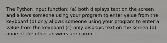 The Python input function: (a) both displays text on the screen and allows someone using your program to enter value from the keyboard (b) only allows someone using your program to enter a value from the keyboard (c) only displays text on the screen (d) none of the other answers are correct.