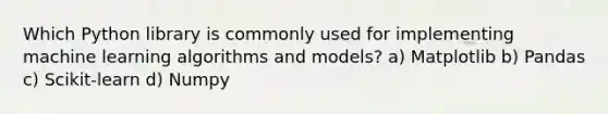 Which Python library is commonly used for implementing machine learning algorithms and models? a) Matplotlib b) Pandas c) Scikit-learn d) Numpy