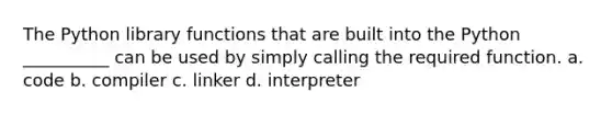 The Python library functions that are built into the Python __________ can be used by simply calling the required function. a. code b. compiler c. linker d. interpreter