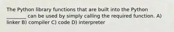 The Python library functions that are built into the Python ________ can be used by simply calling the required function. A) linker B) compiler C) code D) interpreter