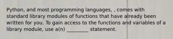 Python, and most programming languages, , comes with standard library modules of functions that have already been written for you. To gain access to the functions and variables of a library module, use a(n) _________ statement.