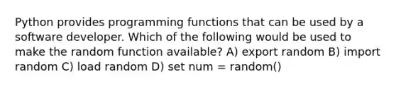 Python provides programming functions that can be used by a software developer. Which of the following would be used to make the random function available? A) export random B) import random C) load random D) set num = random()