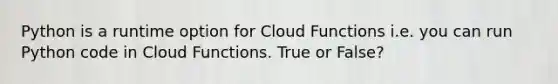 Python is a runtime option for Cloud Functions i.e. you can run Python code in Cloud Functions. True or False?