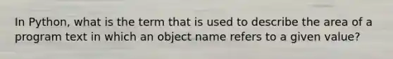 In Python, what is the term that is used to describe the area of a program text in which an object name refers to a given value?