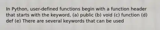 In Python, user-defined functions begin with a function header that starts with the keyword, (a) public (b) void (c) function (d) def (e) There are several keywords that can be used