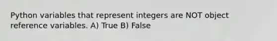 Python variables that represent integers are NOT object reference variables. A) True B) False