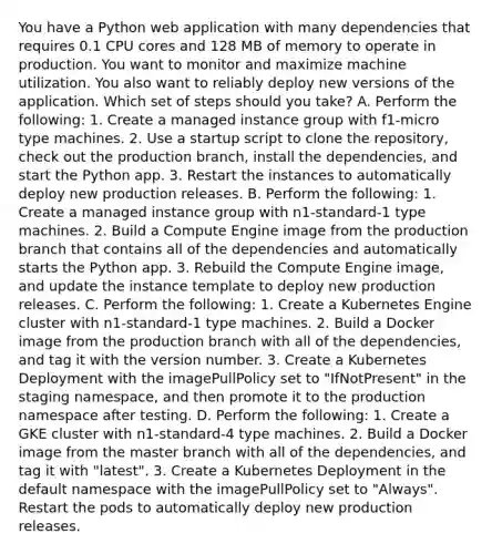 You have a Python web application with many dependencies that requires 0.1 CPU cores and 128 MB of memory to operate in production. You want to monitor and maximize machine utilization. You also want to reliably deploy new versions of the application. Which set of steps should you take? A. Perform the following: 1. Create a managed instance group with f1-micro type machines. 2. Use a startup script to clone the repository, check out the production branch, install the dependencies, and start the Python app. 3. Restart the instances to automatically deploy new production releases. B. Perform the following: 1. Create a managed instance group with n1-standard-1 type machines. 2. Build a Compute Engine image from the production branch that contains all of the dependencies and automatically starts the Python app. 3. Rebuild the Compute Engine image, and update the instance template to deploy new production releases. C. Perform the following: 1. Create a Kubernetes Engine cluster with n1-standard-1 type machines. 2. Build a Docker image from the production branch with all of the dependencies, and tag it with the version number. 3. Create a Kubernetes Deployment with the imagePullPolicy set to "IfNotPresent" in the staging namespace, and then promote it to the production namespace after testing. D. Perform the following: 1. Create a GKE cluster with n1-standard-4 type machines. 2. Build a Docker image from the master branch with all of the dependencies, and tag it with "latest". 3. Create a Kubernetes Deployment in the default namespace with the imagePullPolicy set to "Always". Restart the pods to automatically deploy new production releases.