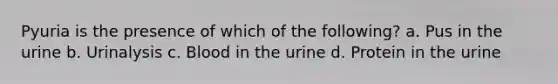 Pyuria is the presence of which of the following? a. Pus in the urine b. Urinalysis c. Blood in the urine d. Protein in the urine