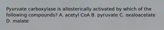 Pyurvate carboxylase is allosterically activated by which of the following compounds? A. acetyl CoA B. pyruvate C. oxaloacetate D. malate