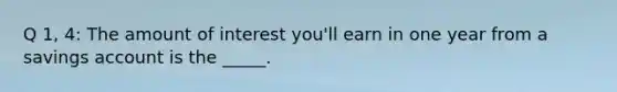 Q 1, 4: The amount of interest you'll earn in one year from a savings account is the _____.
