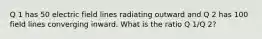 Q 1 has 50 electric field lines radiating outward and Q 2 has 100 field lines converging inward. What is the ratio Q 1/Q 2?