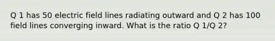 Q 1 has 50 electric field lines radiating outward and Q 2 has 100 field lines converging inward. What is the ratio Q 1/Q 2?