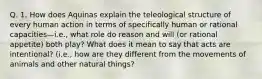 Q. 1. How does Aquinas explain the teleological structure of every human action in terms of specifically human or rational capacities—i.e., what role do reason and will (or rational appetite) both play? What does it mean to say that acts are intentional? (i.e., how are they different from the movements of animals and other natural things?