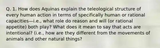 Q. 1. How does Aquinas explain the teleological structure of every human action in terms of specifically human or rational capacities—i.e., what role do reason and will (or rational appetite) both play? What does it mean to say that acts are intentional? (i.e., how are they different from the movements of animals and other natural things?