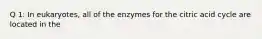 Q 1: In eukaryotes, all of the enzymes for the citric acid cycle are located in the