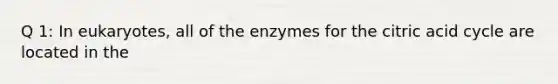 Q 1: In eukaryotes, all of the enzymes for the citric acid cycle are located in the