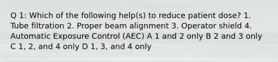 Q 1: Which of the following help(s) to reduce patient dose? 1. Tube filtration 2. Proper beam alignment 3. Operator shield 4. Automatic Exposure Control (AEC) A 1 and 2 only B 2 and 3 only C 1, 2, and 4 only D 1, 3, and 4 only