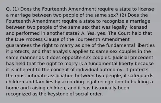 Q. (1) Does the Fourteenth Amendment require a state to license a marriage between two people of the same sex? (2) Does the Fourteenth Amendment require a state to recognize a marriage between two people of the same sex that was legally licensed and performed in another state? A. Yes, yes. The Court held that the Due Process Clause of the Fourteenth Amendment guarantees the right to marry as one of the fundamental liberties it protects, and that analysis applies to same-sex couples in the same manner as it does opposite-sex couples. Judicial precedent has held that the right to marry is a fundamental liberty because it is inherent to the concept of individual autonomy, it protects the most intimate association between two people, it safeguards children and families by according legal recognition to building a home and raising children, and it has historically been recognized as the keystone of social order.