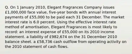 Q. On 1 January 2010, Elegant Fragrances Company issues £1,000,000 face value, five-year bonds with annual interest payments of £55,000 to be paid each 31 December. The market interest rate is 6.0 percent. Using the effective interest rate method of amortisation, Elegant Fragrances is most likely to record: an interest expense of £55,000 on its 2010 income statement. a liability of £982,674 on the 31 December 2010 balance sheet. a £58,736 cash outflow from operating activity on the 2010 statement of cash flows.