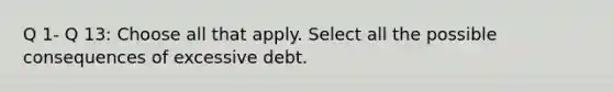 Q 1- Q 13: Choose all that apply. Select all the possible consequences of excessive debt.