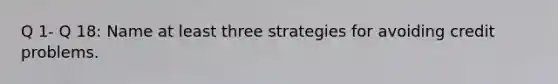 Q 1- Q 18: Name at least three strategies for avoiding credit problems.