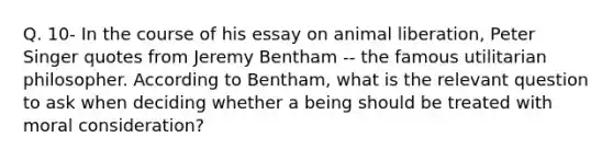 Q. 10- In the course of his essay on animal liberation, Peter Singer quotes from Jeremy Bentham -- the famous utilitarian philosopher. According to Bentham, what is the relevant question to ask when deciding whether a being should be treated with moral consideration?