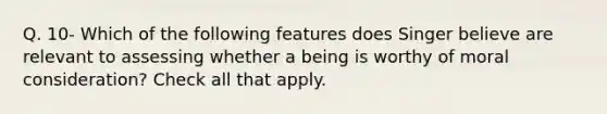 Q. 10- Which of the following features does Singer believe are relevant to assessing whether a being is worthy of moral consideration? Check all that apply.