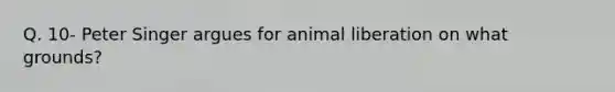 Q. 10- Peter Singer argues for animal liberation on what grounds?