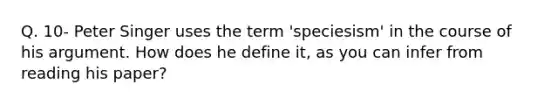 Q. 10- Peter Singer uses the term 'speciesism' in the course of his argument. How does he define it, as you can infer from reading his paper?