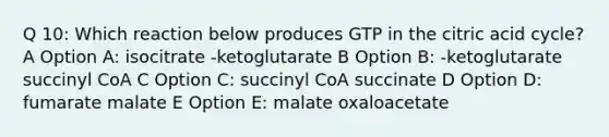 Q 10: Which reaction below produces GTP in the citric acid cycle? A Option A: isocitrate -ketoglutarate B Option B: -ketoglutarate succinyl CoA C Option C: succinyl CoA succinate D Option D: fumarate malate E Option E: malate oxaloacetate