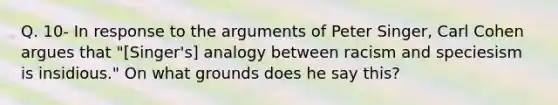 Q. 10- In response to the arguments of Peter Singer, Carl Cohen argues that "[Singer's] analogy between racism and speciesism is insidious." On what grounds does he say this?