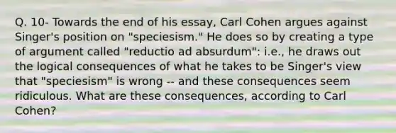 Q. 10- Towards the end of his essay, Carl Cohen argues against Singer's position on "speciesism." He does so by creating a type of argument called "reductio ad absurdum": i.e., he draws out the logical consequences of what he takes to be Singer's view that "speciesism" is wrong -- and these consequences seem ridiculous. What are these consequences, according to Carl Cohen?