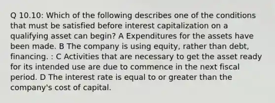 Q 10.10: Which of the following describes one of the conditions that must be satisfied before interest capitalization on a qualifying asset can begin? A Expenditures for the assets have been made. B The company is using equity, rather than debt, financing. : C Activities that are necessary to get the asset ready for its intended use are due to commence in the next fiscal period. D The interest rate is equal to or greater than the company's cost of capital.