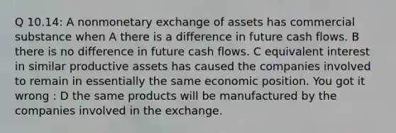 Q 10.14: A nonmonetary exchange of assets has commercial substance when A there is a difference in future cash flows. B there is no difference in future cash flows. C equivalent interest in similar productive assets has caused the companies involved to remain in essentially the same economic position. You got it wrong : D the same products will be manufactured by the companies involved in the exchange.