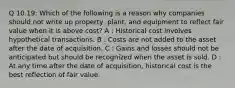 Q 10.19: Which of the following is a reason why companies should not write up property, plant, and equipment to reflect fair value when it is above cost? A : Historical cost involves hypothetical transactions. B : Costs are not added to the asset after the date of acquisition. C : Gains and losses should not be anticipated but should be recognized when the asset is sold. D : At any time after the date of acquisition, historical cost is the best reflection of fair value.