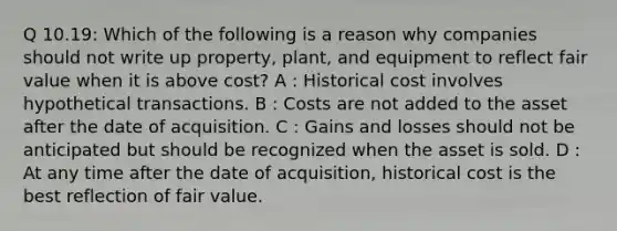 Q 10.19: Which of the following is a reason why companies should not write up property, plant, and equipment to reflect fair value when it is above cost? A : Historical cost involves hypothetical transactions. B : Costs are not added to the asset after the date of acquisition. C : Gains and losses should not be anticipated but should be recognized when the asset is sold. D : At any time after the date of acquisition, historical cost is the best reflection of fair value.