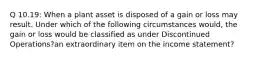 Q 10.19: When a plant asset is disposed of a gain or loss may result. Under which of the following circumstances would, the gain or loss would be classified as under Discontinued Operations?an extraordinary item on the income statement?